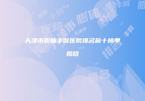 天津市膨体丰臀医院排名前十榜单揭晓