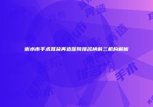 衡水市手术耳朵再造医院排名榜前三机构解析