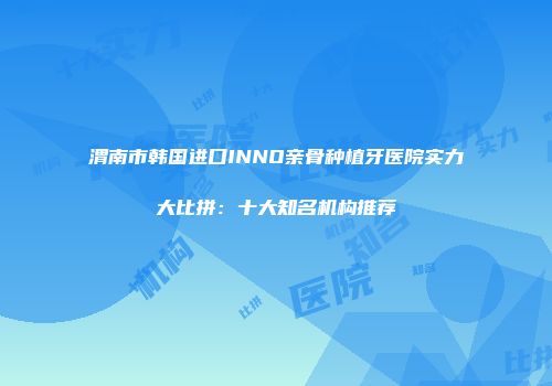 渭南市韩国进口INNO亲骨种植牙医院实力大比拼：十大知名机构推荐