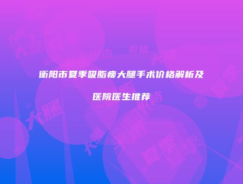 衡阳市夏季吸脂瘦大腿手术价格解析及医院医生推荐