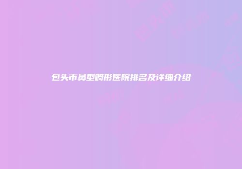包头市鼻型畸形医院排名及详细介绍