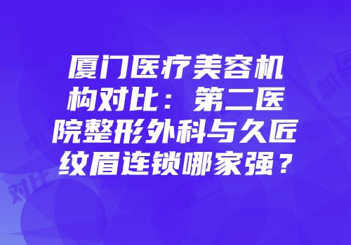 厦门医疗美容机构对比：第二医院整形外科与久匠纹眉连锁哪家强？