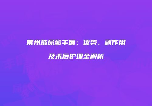 常州玻尿酸丰唇：优势、副作用及术后护理全解析