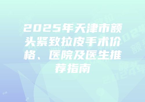 2025年天津市额头紧致拉皮手术价格、医院及医生推荐指南