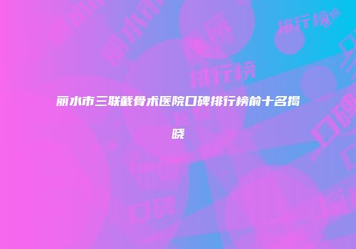 丽水市三联截骨术医院口碑排行榜前十名揭晓