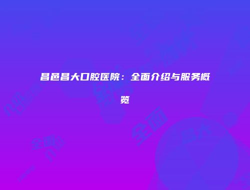 昌邑昌大口腔医院：全面介绍与服务概览