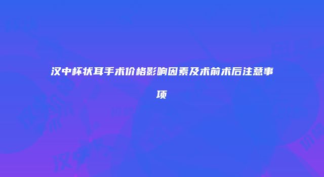 汉中杯状耳手术价格影响因素及术前术后注意事项