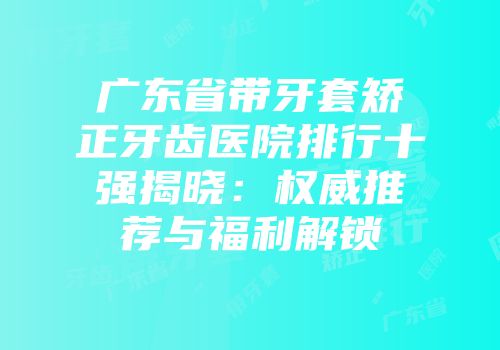 广东省带牙套矫正牙齿医院排行十强揭晓：权威推荐与福利解锁