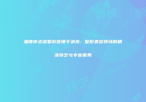 淄博市资深整形医师于洪亮：整形美容领域的精湛技艺与专业服务