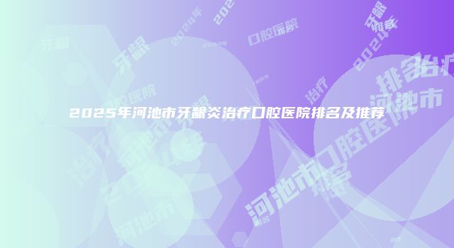 2025年河池市牙龈炎治疗口腔医院排名及推荐