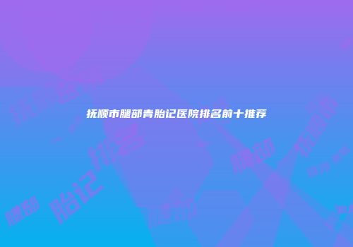 抚顺市腿部青胎记医院排名前十推荐