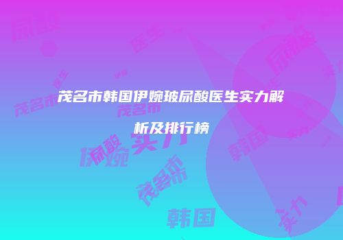 茂名市韩国伊婉玻尿酸医生实力解析及排行榜