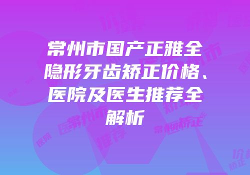 常州市国产正雅全隐形牙齿矫正价格、医院及医生推荐全解析