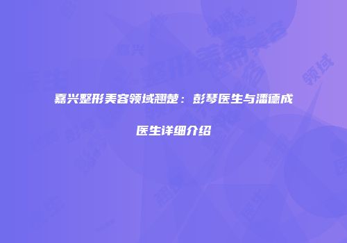 嘉兴整形美容领域翘楚：彭琴医生与潘德成医生详细介绍