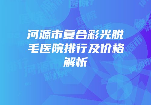 河源市复合彩光脱毛医院排行及价格解析
