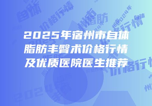 2025年宿州市自体脂肪丰臀术价格行情及优质医院医生推荐