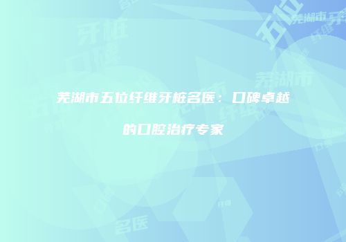 芜湖市五位纤维牙桩名医：口碑卓越的口腔治疗专家