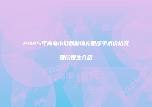 2025年青岛市玻尿酸填充面部手术价格及医院医生介绍