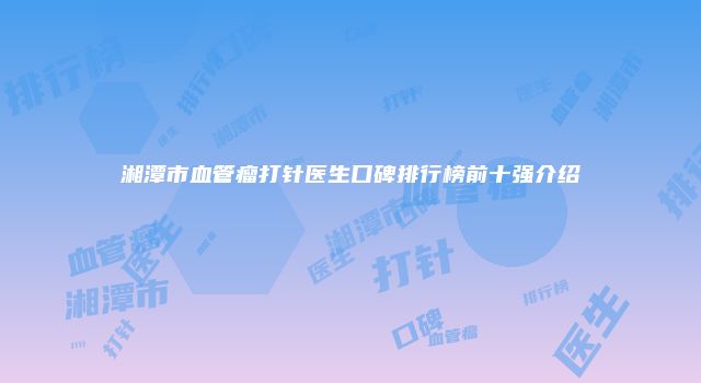 湘潭市血管瘤打针医生口碑排行榜前十强介绍