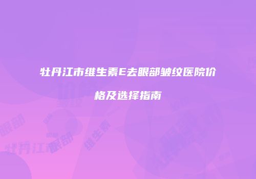 牡丹江市维生素E去眼部皱纹医院价格及选择指南