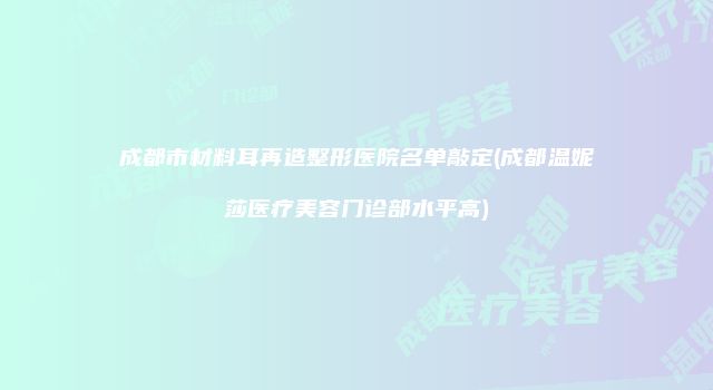 成都市材料耳再造整形医院名单敲定(成都温妮莎医疗美容门诊部水平高)