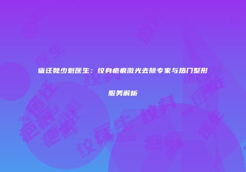 宿迁魏少魁医生：纹身疤痕激光去除专家与热门整形服务解析