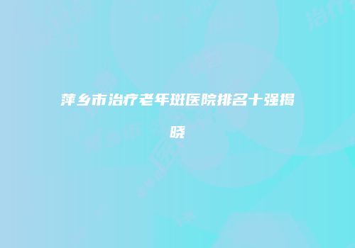 萍乡市治疗老年斑医院排名十强揭晓