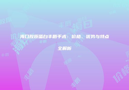 海口胶原蛋白丰唇手术：价格、优势与特点全解析