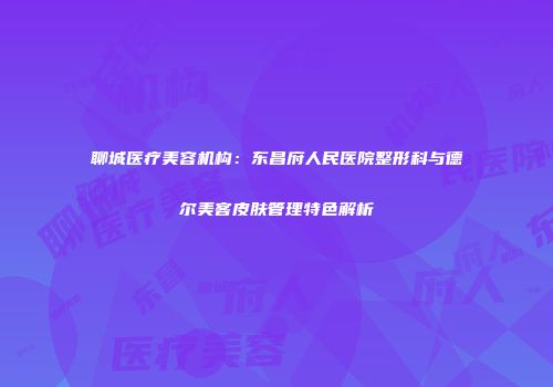 聊城医疗美容机构：东昌府人民医院整形科与德尔美客皮肤管理特色解析