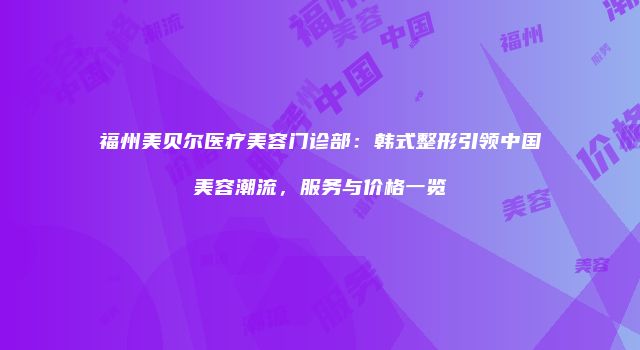 福州美贝尔医疗美容门诊部：韩式整形引领中国美容潮流，服务与价格一览