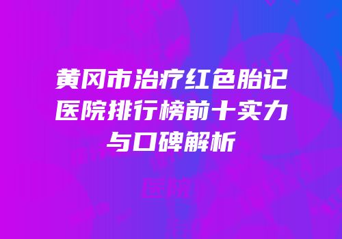黄冈市治疗红色胎记医院排行榜前十实力与口碑解析