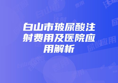 白山市玻尿酸注射费用及医院应用解析