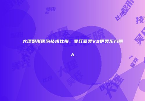 大理整形医院技术比拼：吴氏嘉美VS伊美东方丽人