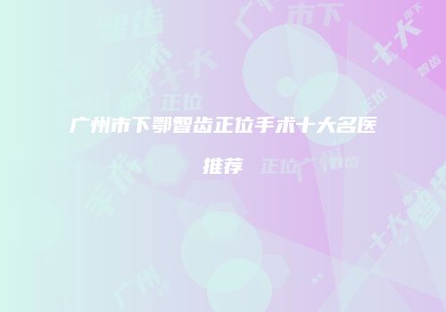 广州市下鄂智齿正位手术十大名医推荐