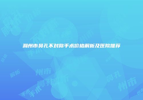 滁州市鼻孔不对称手术价格解析及医院推荐