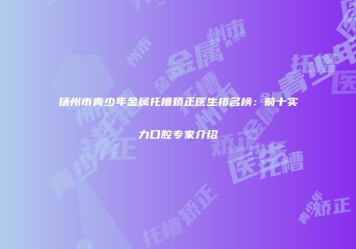 扬州市青少年金属托槽矫正医生排名榜：前十实力口腔专家介绍