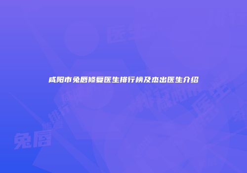 咸阳市兔唇修复医生排行榜及杰出医生介绍