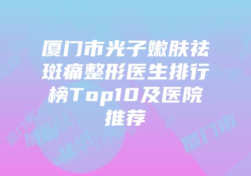 厦门市光子嫩肤祛斑痛整形医生排行榜Top10及医院推荐