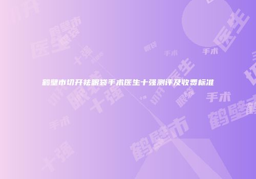 鹤壁市切开祛眼袋手术医生十强测评及收费标准