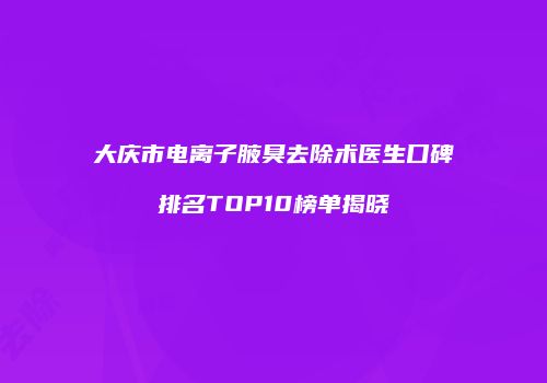 大庆市电离子腋臭去除术医生口碑排名TOP10榜单揭晓