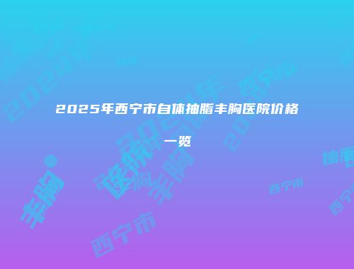 2025年西宁市自体抽脂丰胸医院价格一览