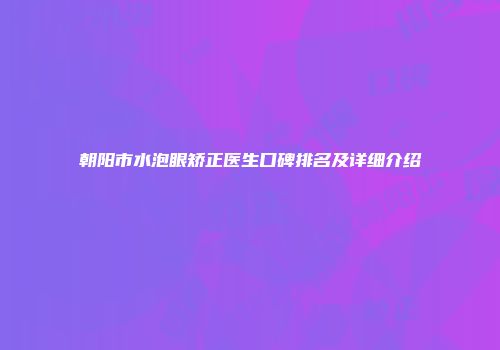 朝阳市水泡眼矫正医生口碑排名及详细介绍