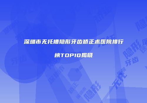 深圳市无托槽隐形牙齿矫正术医院排行榜TOP10揭晓