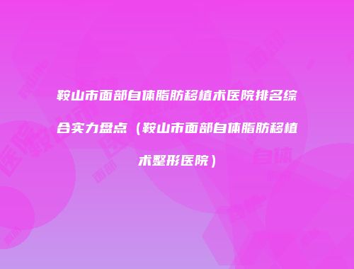 鞍山市面部自体脂肪移植术医院排名综合实力盘点（鞍山市面部自体脂肪移植术整形医院）