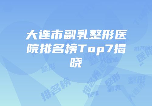 大连市副乳整形医院排名榜Top7揭晓