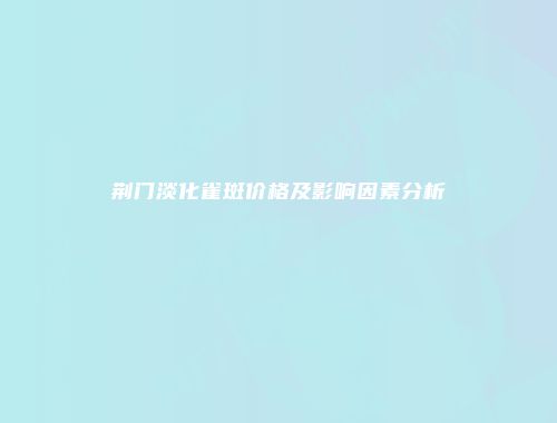 荆门淡化雀斑价格及影响因素分析