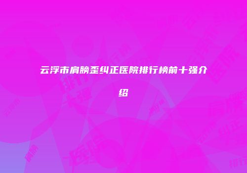 云浮市肩膀歪纠正医院排行榜前十强介绍