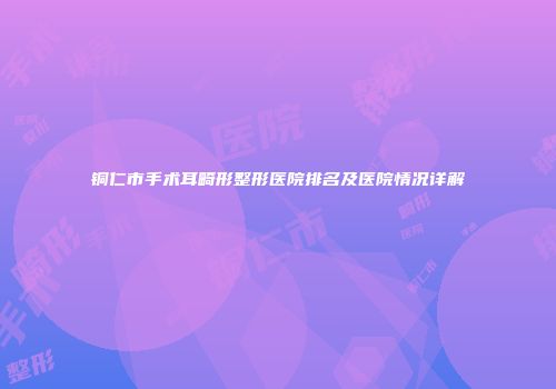 铜仁市手术耳畸形整形医院排名及医院情况详解