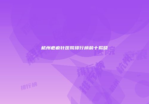 杭州疤痕针医院排行榜前十揭晓