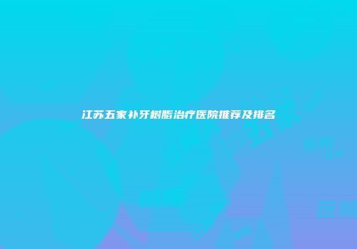 江苏五家补牙树脂治疗医院推荐及排名